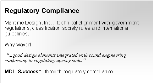 Text Box: Regulatory ComplianceMaritime Design, Inc… technical alignment with government regulations, classification society rules and international guidelines.Why waver! “...good design elements integrated with sound engineering conforming to regulatory agency code.”MDI “Success”...through regulatory compliance